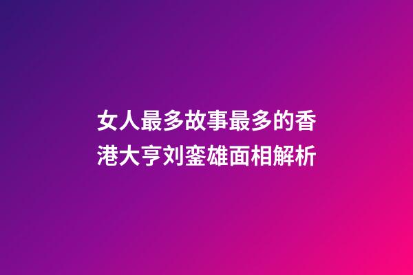 女人最多故事最多的香港大亨刘銮雄面相解析
