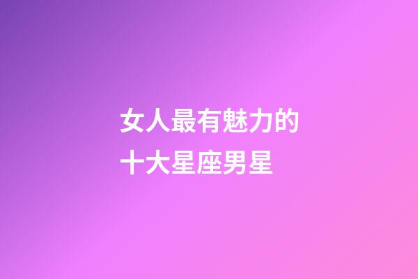 女人最有魅力的十大星座男星
