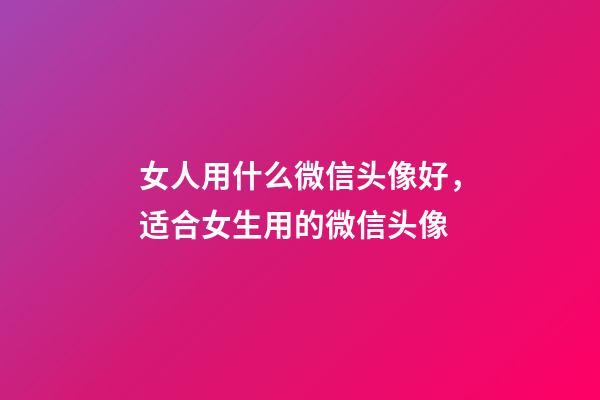 女人用什么微信头像好，适合女生用的微信头像