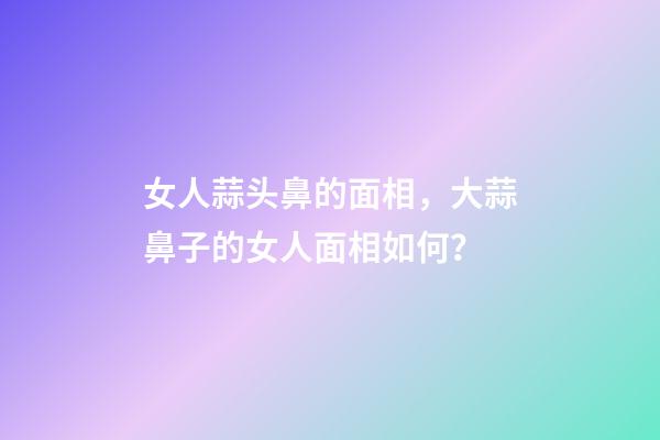 女人蒜头鼻的面相，大蒜鼻子的女人面相如何？