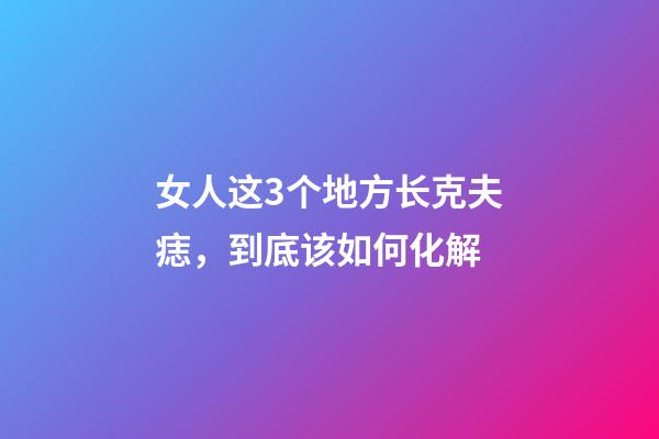 女人这3个地方长克夫痣，到底该如何化解