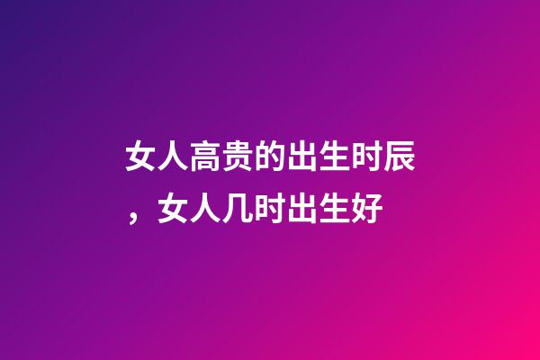 女人高贵的出生时辰，女人几时出生好