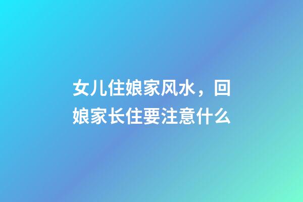 女儿住娘家风水，回娘家长住要注意什么