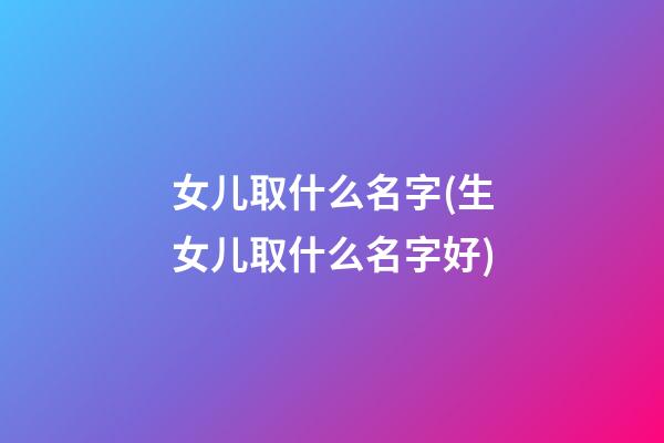 女儿取什么名字(生女儿取什么名字好)