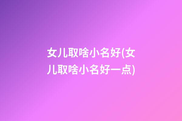 女儿取啥小名好(女儿取啥小名好一点)