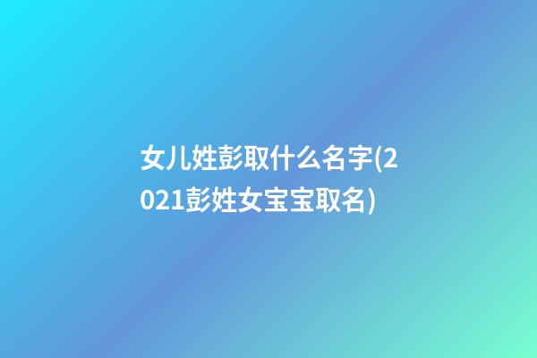 女儿姓彭取什么名字(2021彭姓女宝宝取名)