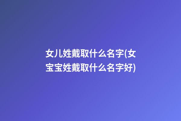 女儿姓戴取什么名字(女宝宝姓戴取什么名字好)
