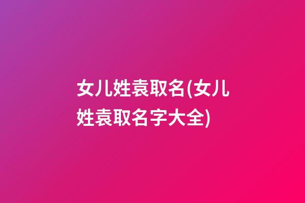 女儿姓袁取名(女儿姓袁取名字大全)