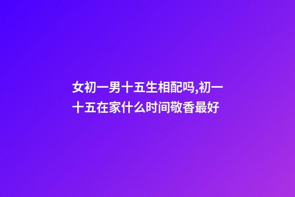 女初一男十五生相配吗,初一十五在家什么时间敬香最好-第1张-观点-玄机派