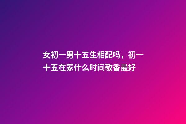 女初一男十五生相配吗，初一十五在家什么时间敬香最好-第1张-观点-玄机派