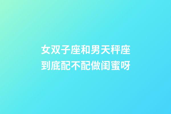 女双子座和男天秤座到底配不配做闺蜜呀-第1张-星座运势-玄机派