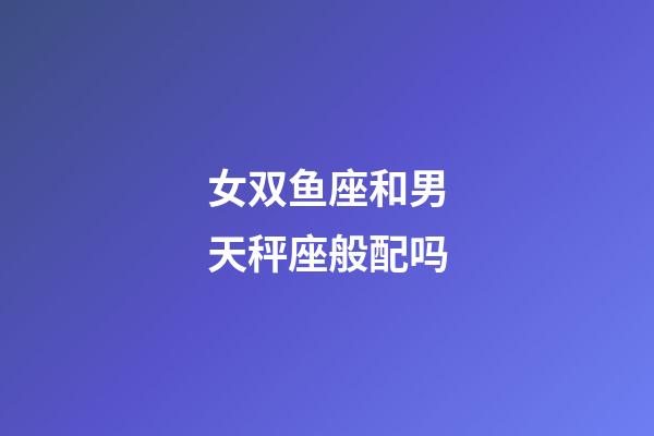 女双鱼座和男天秤座般配吗-第1张-星座运势-玄机派