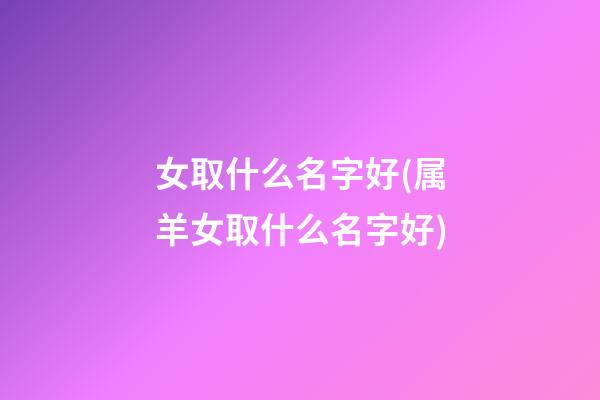 女取什么名字好(属羊女取什么名字好)