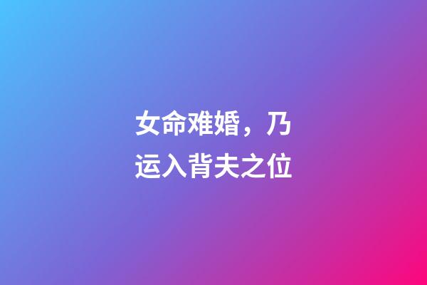 女命难婚，乃运入背夫之位