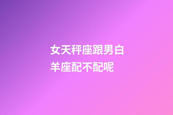 女天秤座跟男白羊座配不配呢-第1张-星座运势-玄机派