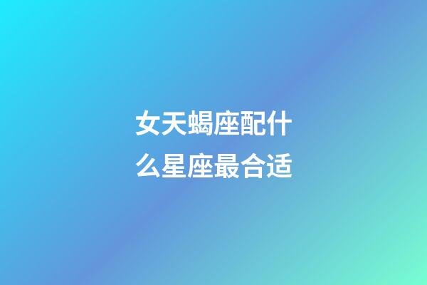 女天蝎座配什么星座最合适-第1张-星座运势-玄机派
