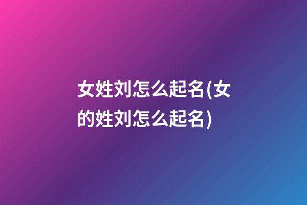 女姓刘怎么起名(女的姓刘怎么起名)