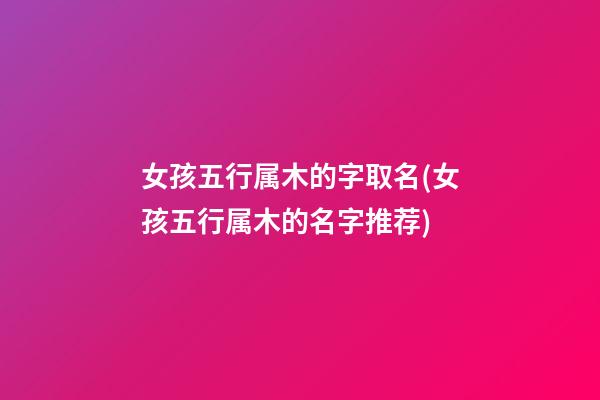 女孩五行属木的字取名(女孩五行属木的名字推荐)