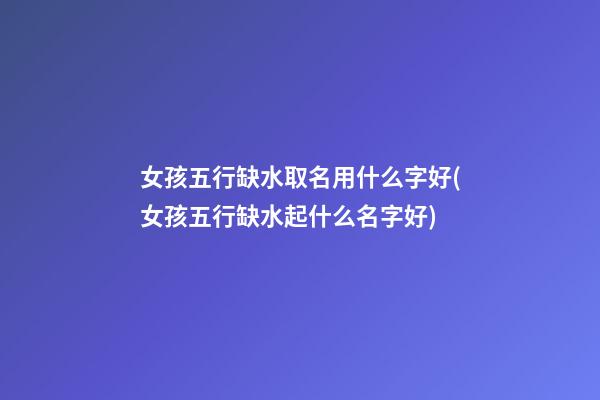 女孩五行缺水取名用什么字好(女孩五行缺水起什么名字好)