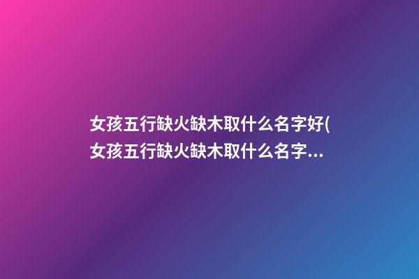 女孩五行缺火缺木取什么名字好(女孩五行缺火缺木取什么名字好呢)