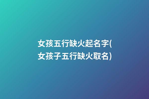 女孩五行缺火起名字(女孩子五行缺火取名)