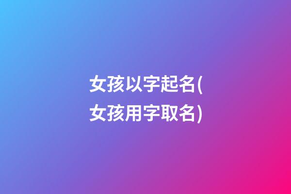 女孩以字起名(女孩用字取名)