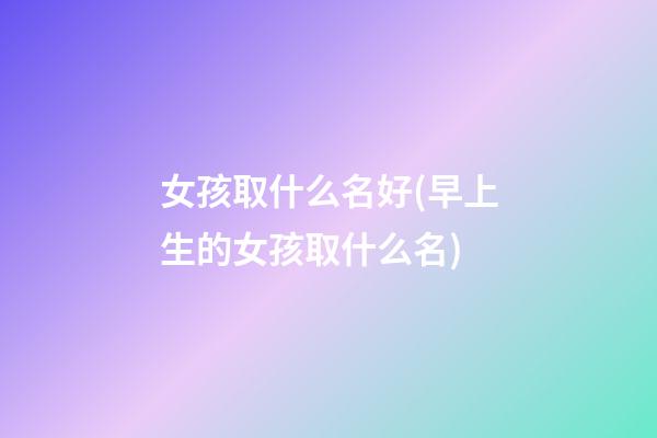 女孩取什么名好(早上生的女孩取什么名)