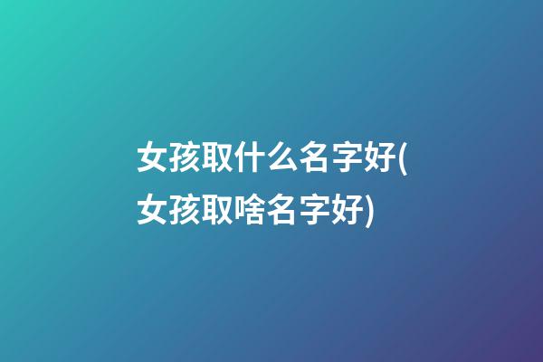 女孩取什么名字好(女孩取啥名字好)