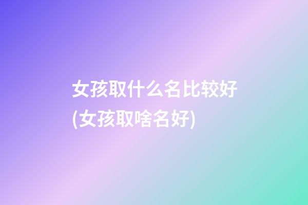 女孩取什么名比较好(女孩取啥名好)