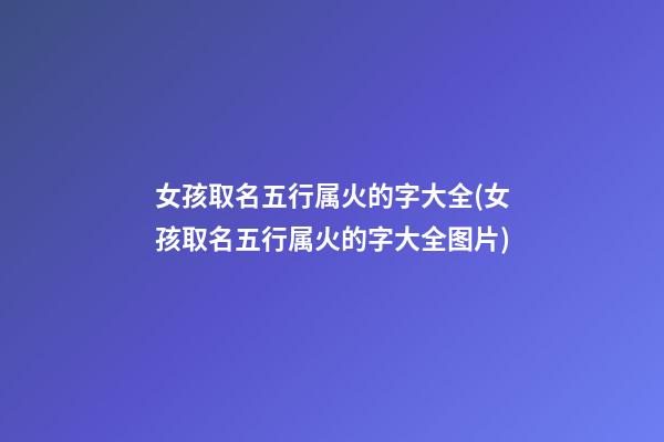 女孩取名五行属火的字大全(女孩取名五行属火的字大全图片)