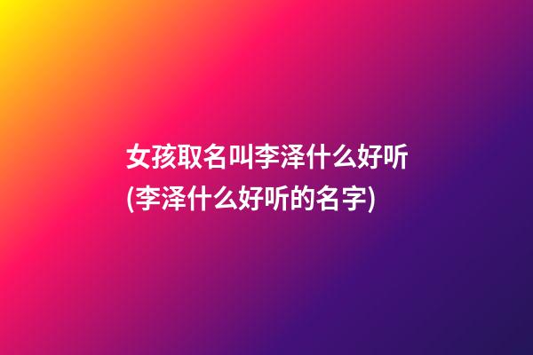 女孩取名叫李泽什么好听(李泽什么好听的名字)