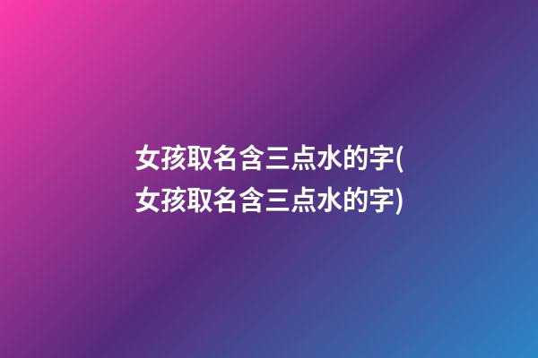 女孩取名含三点水的字(女孩取名含三点水的字)