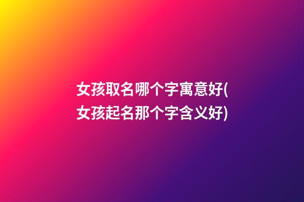女孩取名哪个字寓意好(女孩起名那个字含义好)
