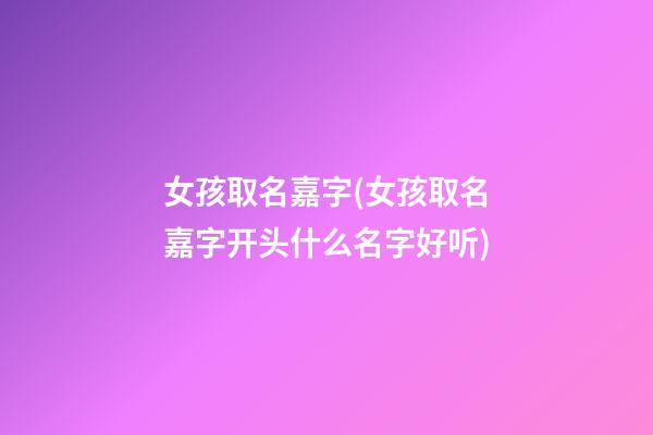 女孩取名嘉字(女孩取名嘉字开头什么名字好听)