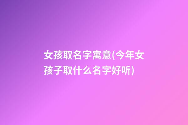 女孩取名字寓意(今年女孩子取什么名字好听)