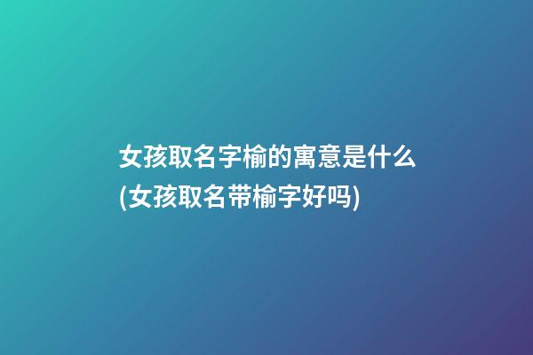 女孩取名字榆的寓意是什么(女孩取名带榆字好吗)