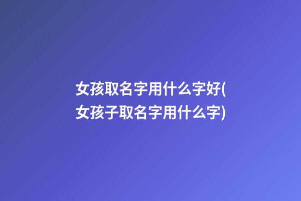 女孩取名字用什么字好(女孩子取名字用什么字)