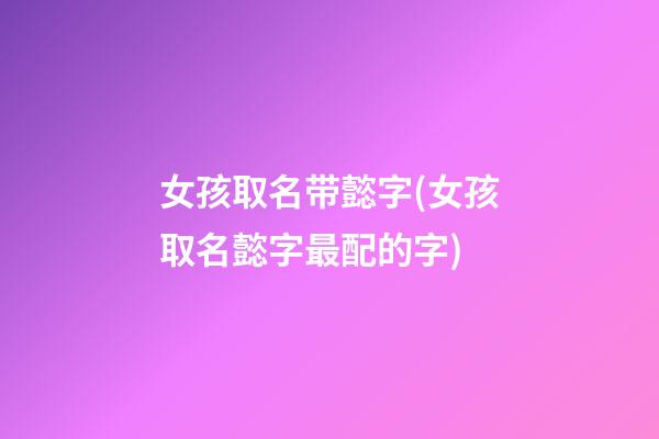 女孩取名带懿字(女孩取名懿字最配的字)