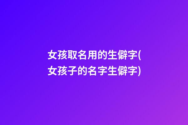 女孩取名用的生僻字(女孩子的名字生僻字)