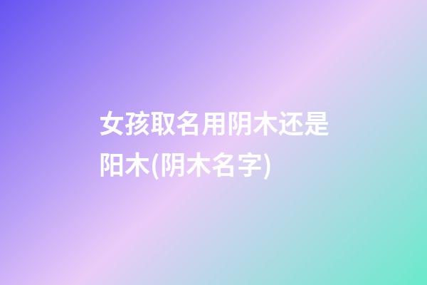 女孩取名用阴木还是阳木(阴木名字)