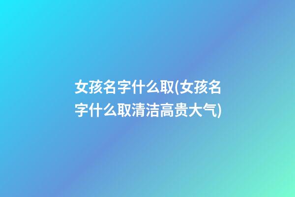 女孩名字什么取(女孩名字什么取清洁高贵大气)