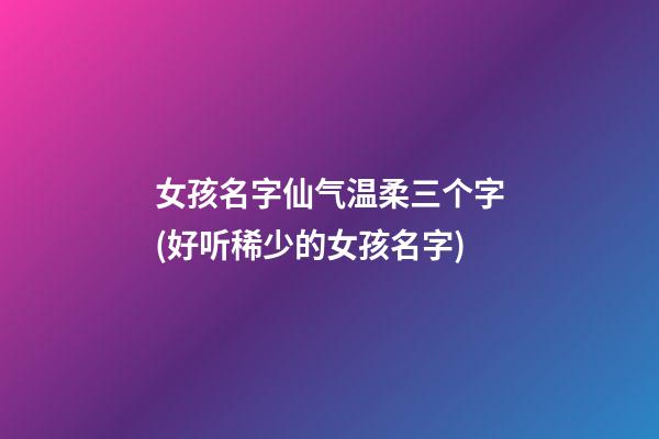 女孩名字仙气温柔三个字(好听稀少的女孩名字)