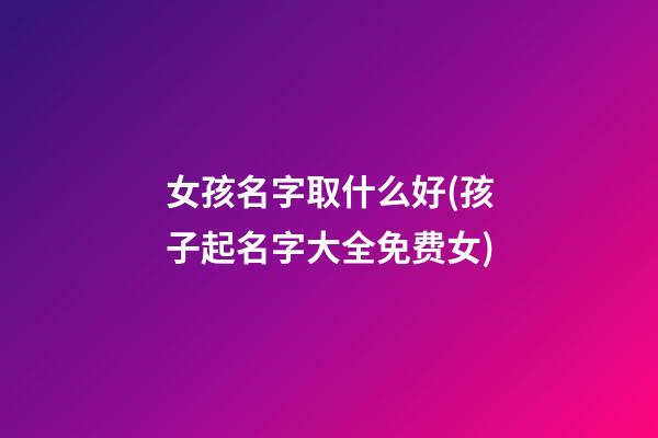 女孩名字取什么好(孩子起名字大全免费女)