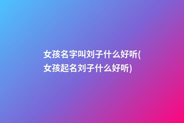 女孩名字叫刘子什么好听(女孩起名刘子什么好听)