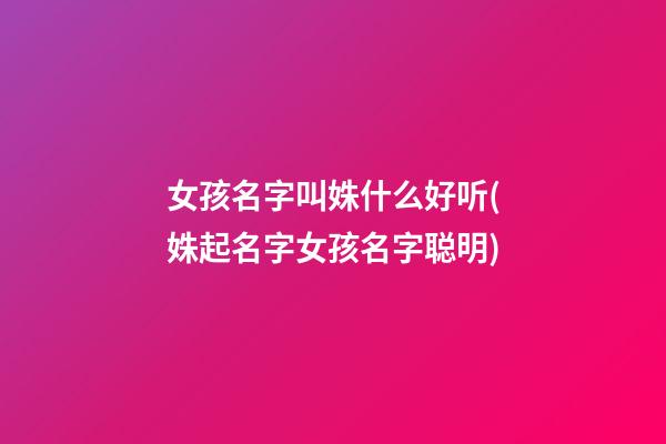 女孩名字叫姝什么好听(姝起名字女孩名字聪明)