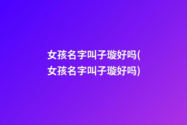 女孩名字叫子璇好吗(女孩名字叫子璇好吗)