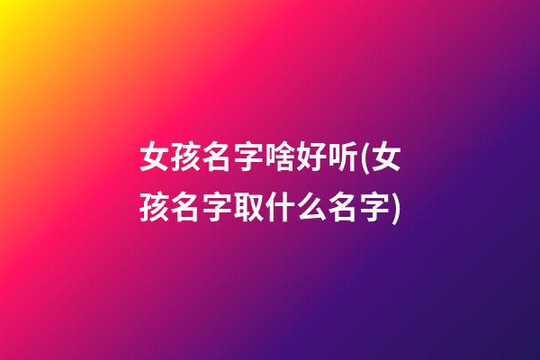 女孩名字啥好听(女孩名字取什么名字)
