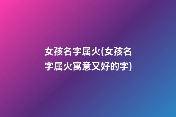 女孩名字属火(女孩名字属火寓意又好的字)