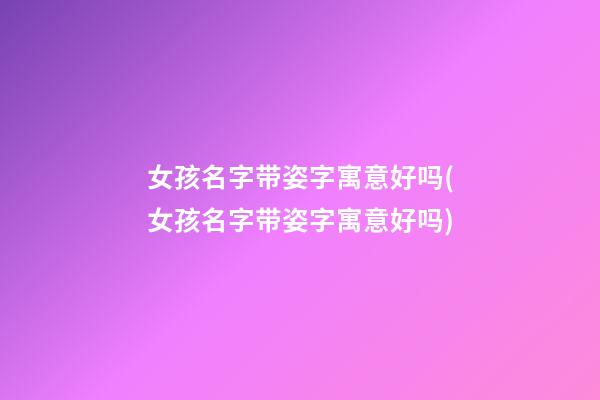 女孩名字带姿字寓意好吗(女孩名字带姿字寓意好吗)