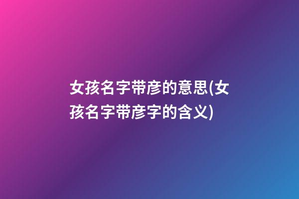 女孩名字带彦的意思(女孩名字带彦字的含义)